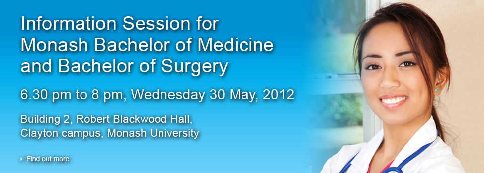 Information Session for Monash Bachelor of Medicine and Bachelor of Surgery. 6.30 pm to 8 pm, Wednesday 30 May, 2012. Building 2, Robert Blackwood Hall, Clayton campus, Monash University
Find out more, http://med.monash.edu.au/events/2012/information-session.html